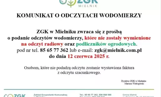 KOMUNIKAT O ODCZYTACH WODOMIERZY   ZGK w Mielniku zwraca się z prośbą o podanie odczytów wodomierzy, które nie zostały wymienione na odczyt radiowy oraz podliczników ogrodowych. pod nr tel. 85 65 77 362 lub e-mail: zgk@mielnik.com.pl do dnia 12 czerwca 20